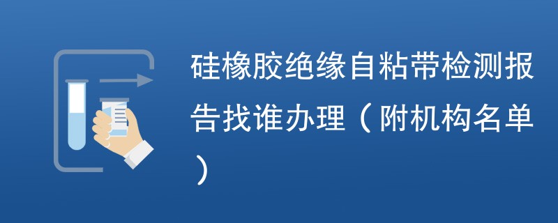 硅橡胶绝缘自粘带检测报告找谁办理（附机构名单）