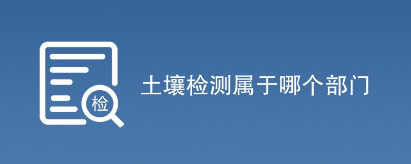 土壤检测属于哪个部门（最新机构名单）