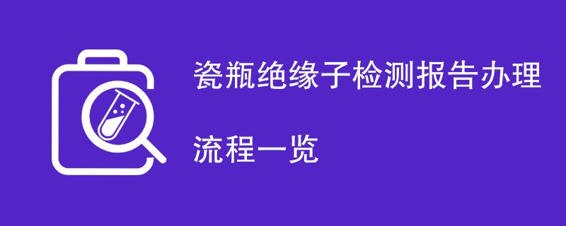 瓷瓶绝缘子检测报告办理流程一览