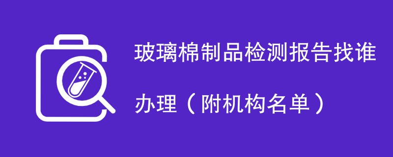 玻璃棉制品检测报告找谁办理（附机构名单）