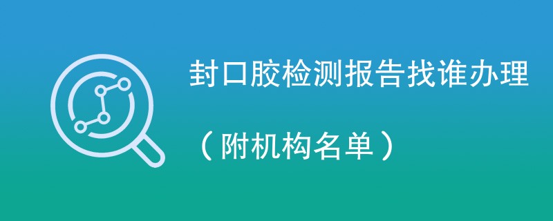 封口胶检测报告找谁办理（附机构名单）