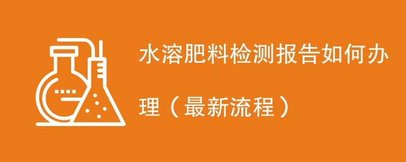 水溶肥料检测报告如何办理（最新流程）