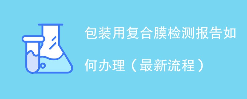 包装用复合膜检测报告如何办理（最新流程）