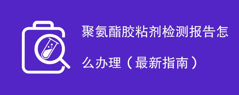 聚氨酯胶粘剂检测报告怎么办理（最新指南）