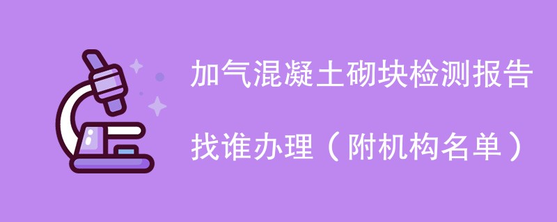 加气混凝土砌块检测报告找谁办理（附机构名单）