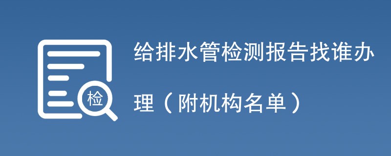 给排水管检测报告找谁办理（附机构名单）