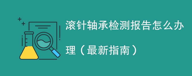 滚针轴承检测报告怎么办理（最新指南）