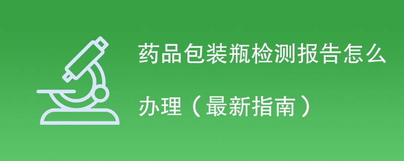 药品包装瓶检测报告怎么办理（最新指南）