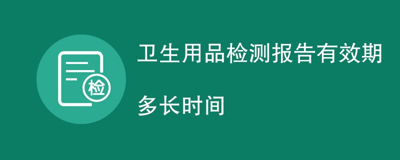 卫生用品检测报告有效期多长时间