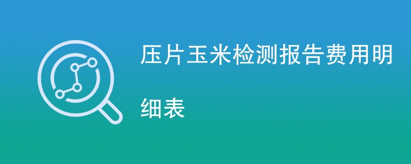 压片玉米检测报告费用明细表