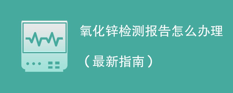 氧化锌检测报告怎么办理（最新指南）