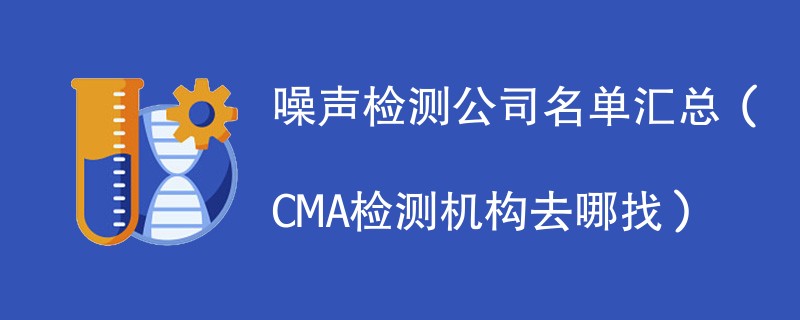 噪声检测公司名单汇总（CMA检测机构去哪找）