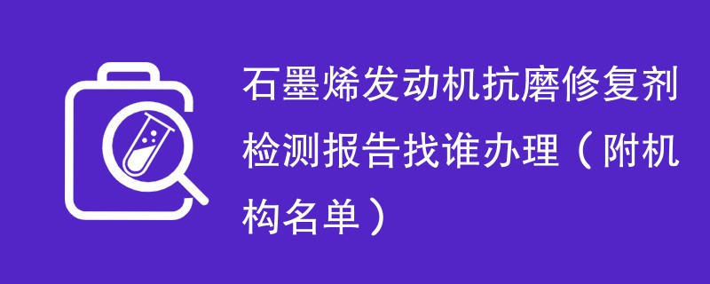 石墨烯发动机抗磨修复剂检测报告找谁办理（附机构名单）