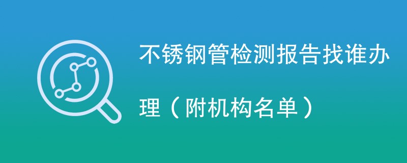 不锈钢管检测报告找谁办理（附机构名单）