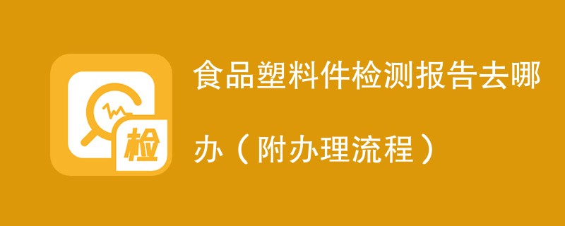 食品塑料件检测报告去哪办（附办理流程）