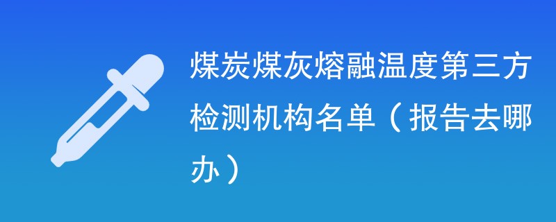 煤炭煤灰熔融温度第三方检测机构名单（报告去哪办）