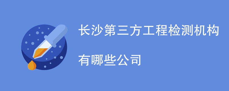 长沙第三方工程检测机构有哪些公司