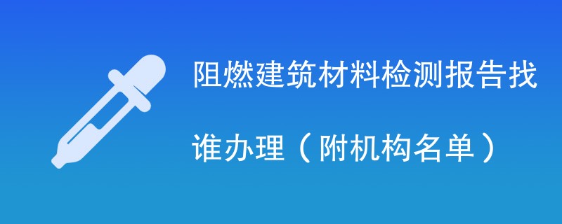 阻燃建筑材料检测报告找谁办理（附机构名单）