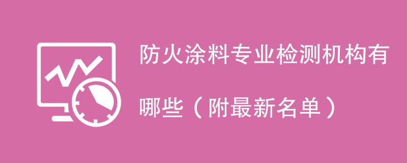 防火涂料专业检测机构有哪些（附最新名单）