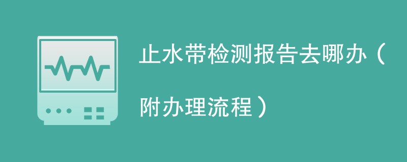 止水带检测报告去哪办（附办理流程）