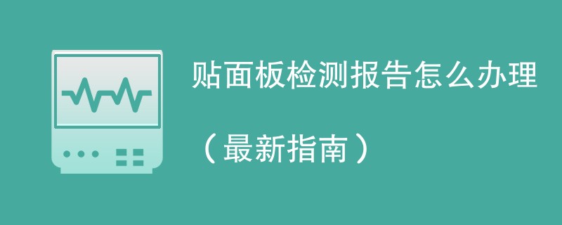 贴面板检测报告怎么办理（最新指南）