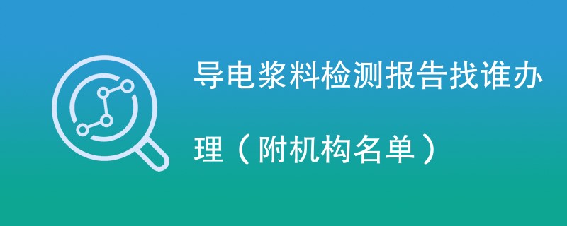 导电浆料检测报告找谁办理（附机构名单）