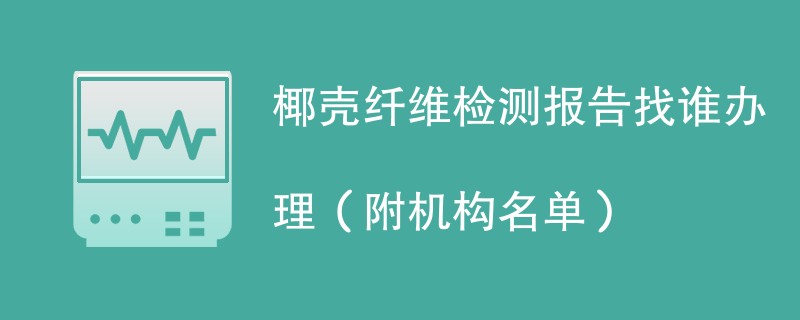 椰壳纤维检测报告找谁办理（附机构名单）