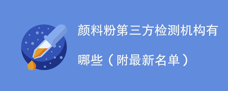 颜料粉第三方检测机构有哪些（附最新名单）