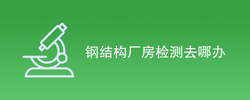 钢结构厂房检测去哪办（最新机构名单）