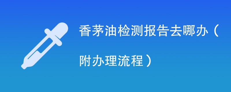 香茅油检测报告去哪办（附办理流程）