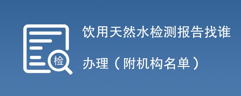 饮用天然水检测报告找谁办理（附机构名单）