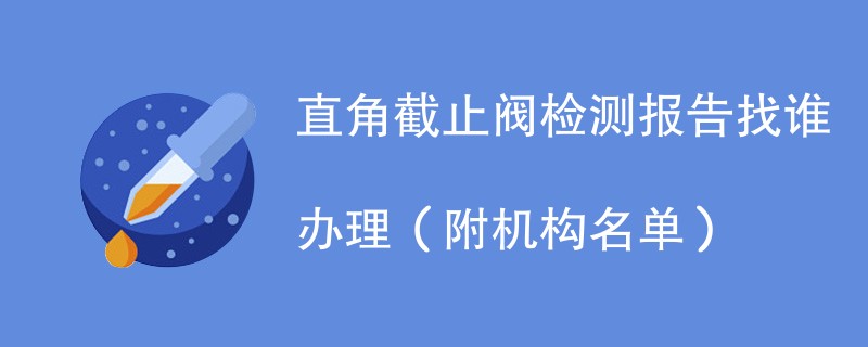 直角截止阀检测报告找谁办理（附机构名单）