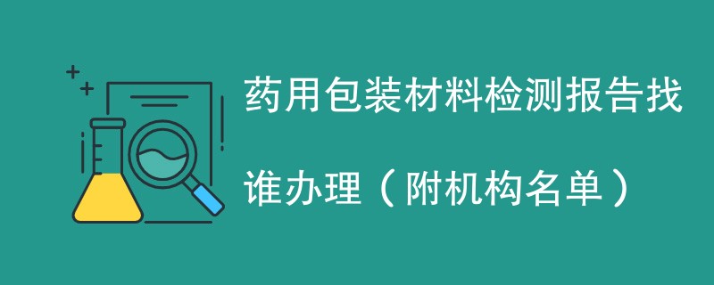 药用包装材料检测报告找谁办理（附机构名单）