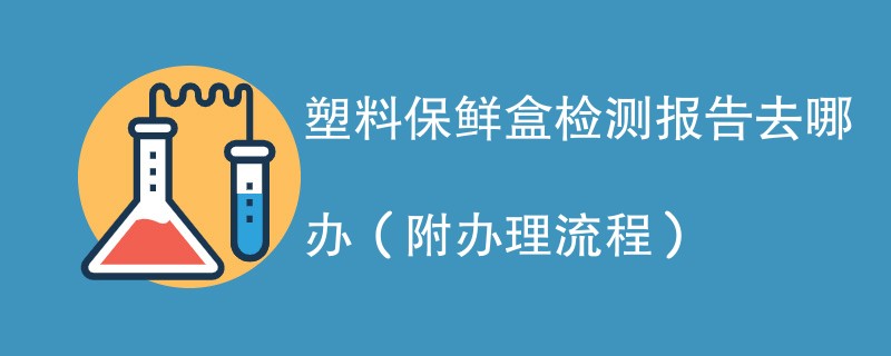 塑料保鲜盒检测报告去哪办（附办理流程）