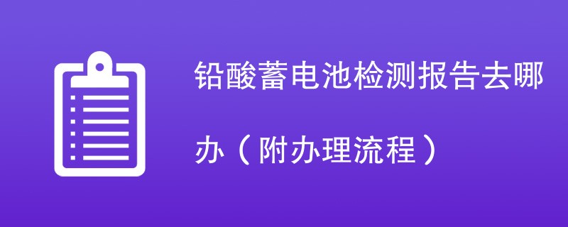 铅酸蓄电池检测报告去哪办（附办理流程）