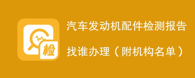 汽车发动机配件检测报告找谁办理（附机构名单）