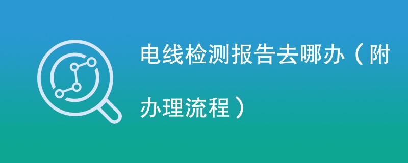 电线检测报告去哪办（附办理流程）