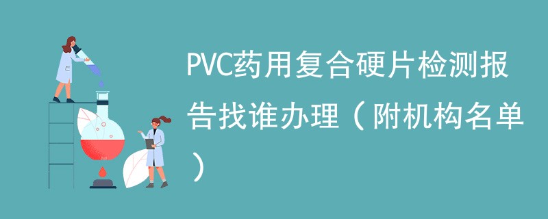 PVC药用复合硬片检测报告找谁办理（附机构名单）