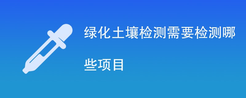 绿化土壤检测需要检测哪些项目