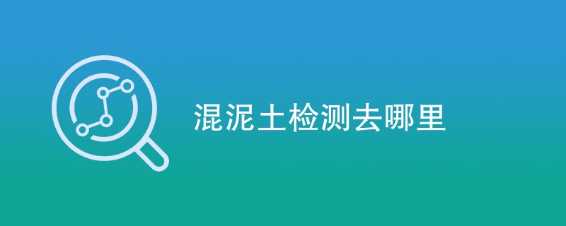 混泥土检测去哪里（附详细介绍）