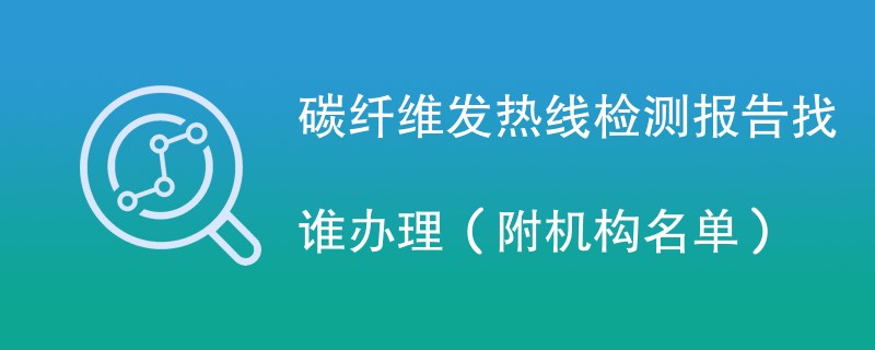 碳纤维发热线检测报告找谁办理（附机构名单）