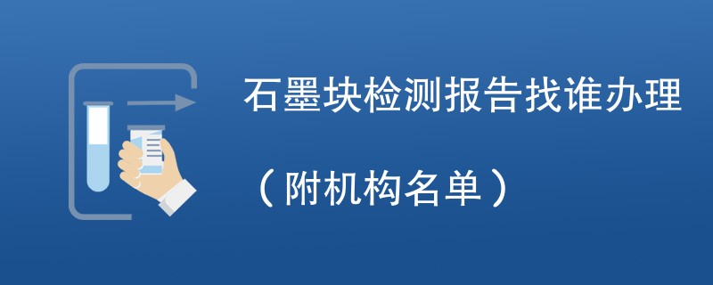 石墨块检测报告找谁办理（附机构名单）