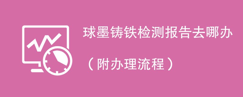 球墨铸铁检测报告去哪办（附办理流程）