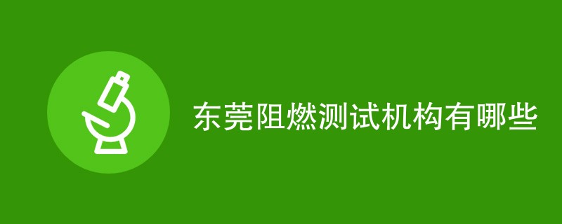 东莞阻燃测试机构有哪些（最新机构名单）