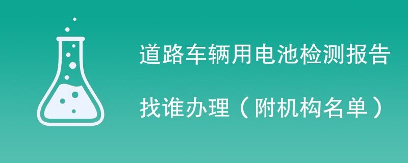 道路车辆用电池检测报告找谁办理（附机构名单）