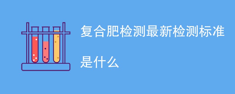 复合肥检测最新检测标准是什么