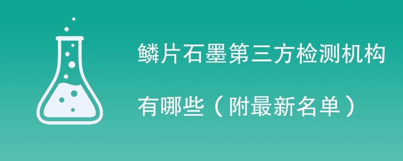 鳞片石墨第三方检测机构有哪些（附最新名单）