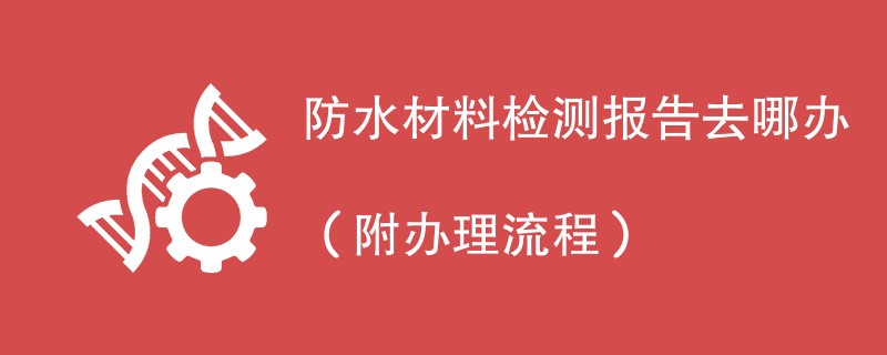 防水材料检测报告去哪办（附办理流程）