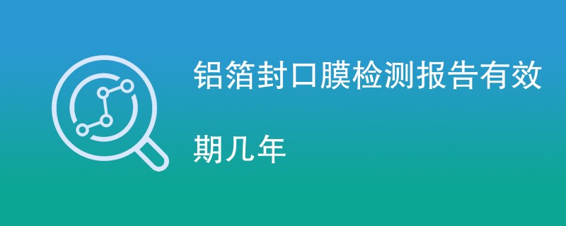 铝箔封口膜检测报告有效期几年