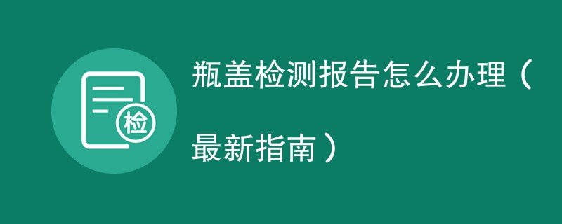 瓶盖检测报告怎么办理（最新指南）